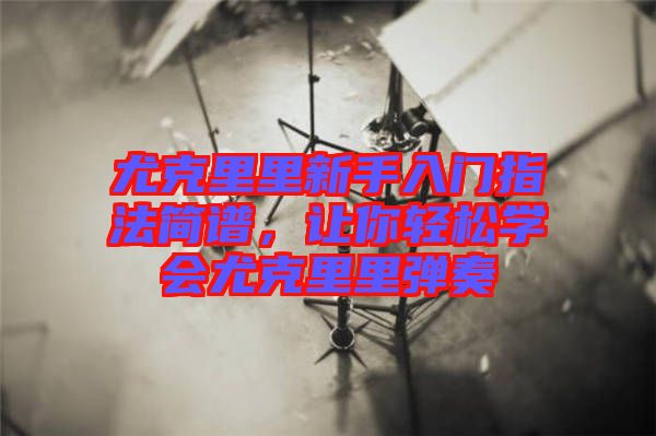 尤克里里新手入門指法簡譜，讓你輕松學會尤克里里彈奏