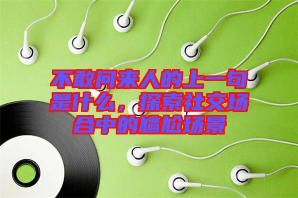 不敢問來人的上一句是什么，探索社交場合中的尷尬場景