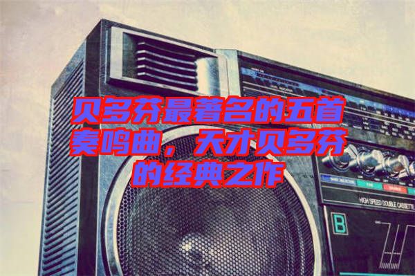 貝多芬最著名的五首奏鳴曲，天才貝多芬的經典之作