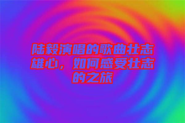 陸毅演唱的歌曲壯志雄心，如何感受壯志的之旅