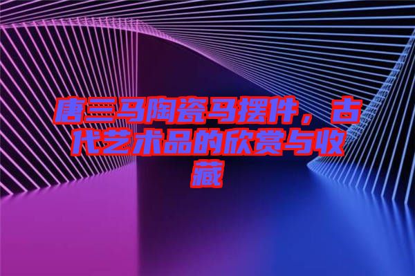 唐三馬陶瓷馬擺件，古代藝術品的欣賞與收藏