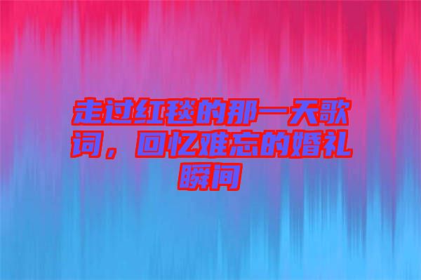 走過紅毯的那一天歌詞，回憶難忘的婚禮瞬間