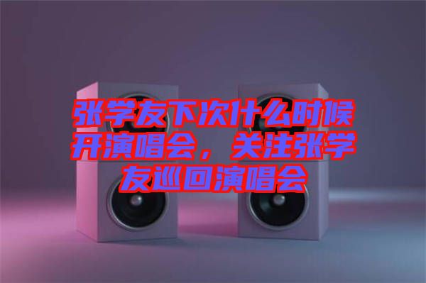 張學友下次什么時候開演唱會，關(guān)注張學友巡回演唱會