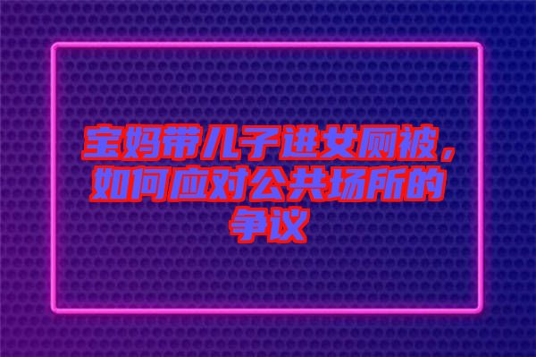 寶媽帶兒子進女廁被，如何應對公共場所的爭議