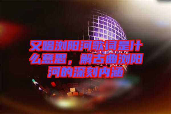 又唱瀏陽河歌詞是什么意思，解古曲瀏陽河的深刻內涵