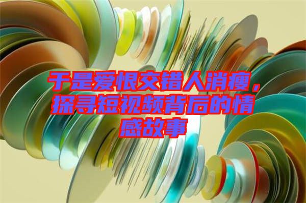 于是愛恨交錯人消瘦，探尋短視頻背后的情感故事