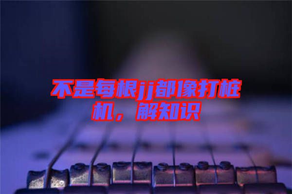 不是每根jj都像打樁機(jī)，解知識(shí)
