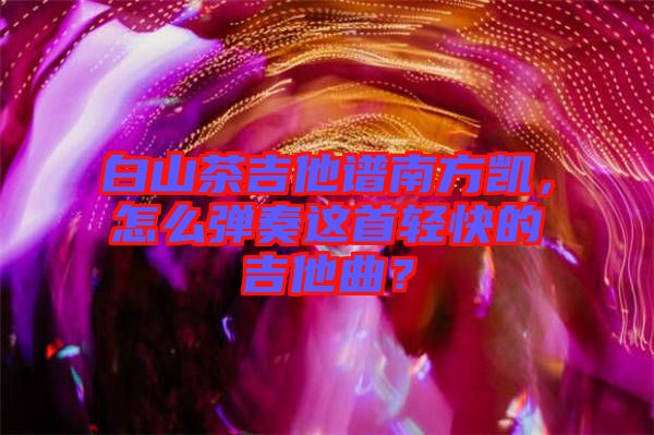 白山茶吉他譜南方凱，怎么彈奏這首輕快的吉他曲？