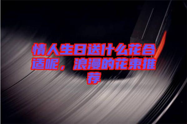 情人生日送什么花合適呢，浪漫的花束推薦