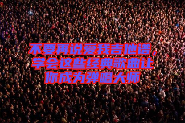 不要再說(shuō)愛(ài)我吉他譜，學(xué)會(huì)這些經(jīng)典歌曲讓你成為彈唱大師