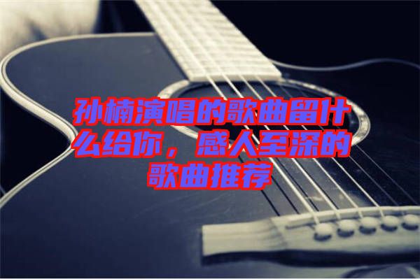 孫楠演唱的歌曲留什么給你，感人至深的歌曲推薦