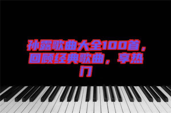 孫露歌曲大全100首，回顧經(jīng)典歌曲，享熱門