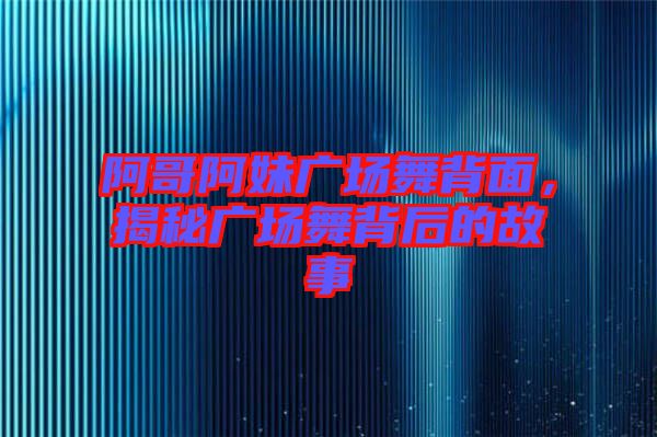 阿哥阿妹廣場舞背面，揭秘廣場舞背后的故事