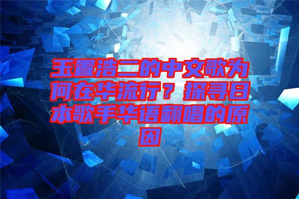 玉置浩二的中文歌為何在華流行？探尋日本歌手華語翻唱的原因