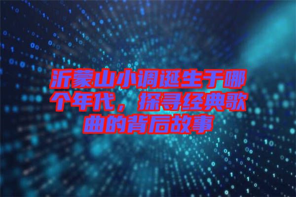 沂蒙山小調誕生于哪個年代，探尋經典歌曲的背后故事