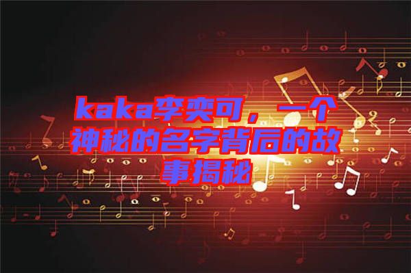 kaka李奕可，一個神秘的名字背后的故事揭秘