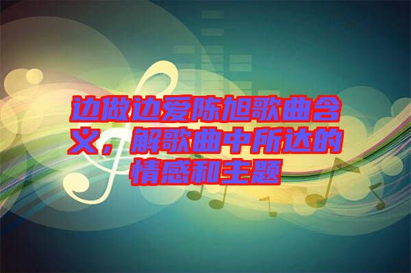 邊做邊愛陳旭歌曲含義，解歌曲中所達的情感和主題