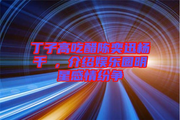 丁子高吃醋陳奕迅楊千嬅，介紹娛樂圈明星感情紛爭