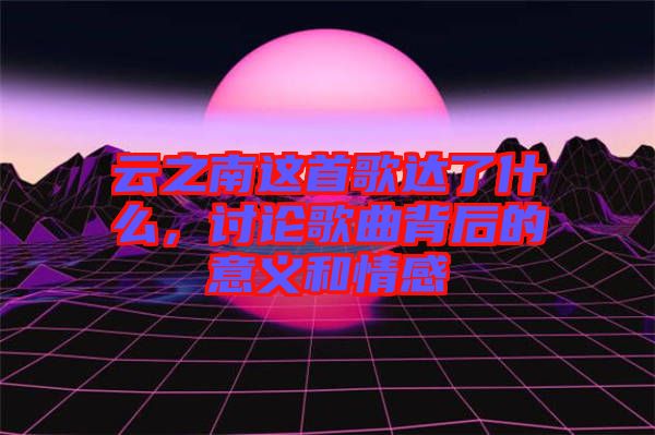 云之南這首歌達(dá)了什么，討論歌曲背后的意義和情感