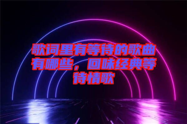 歌詞里有等待的歌曲有哪些，回味經典等待情歌