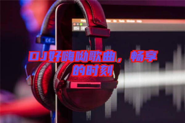 DJ好嗨呦歌曲，暢享的時刻