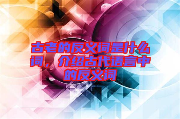 古老的反義詞是什么詞，介紹古代語言中的反義詞