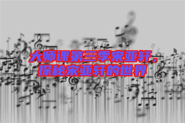 大師課第三季宋亞軒，探秘宋亞軒的世界