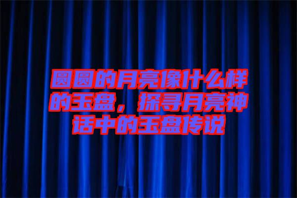 圓圓的月亮像什么樣的玉盤，探尋月亮神話中的玉盤傳說