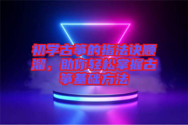 初學古箏的指法訣順溜，助你輕松掌握古箏基礎方法