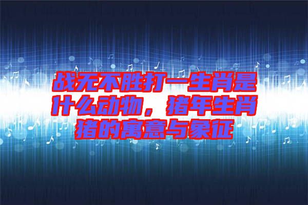 戰無不勝打一生肖是什么動物，豬年生肖豬的寓意與象征