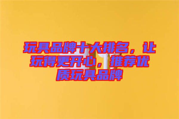 玩具品牌十大排名，讓玩得更開心，推薦優質玩具品牌