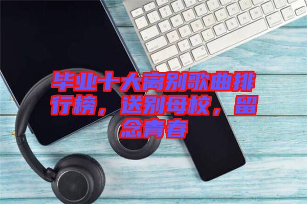 畢業(yè)十大離別歌曲排行榜，送別母校，留念青春