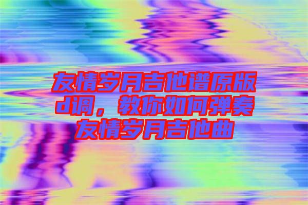 友情歲月吉他譜原版d調(diào)，教你如何彈奏友情歲月吉他曲