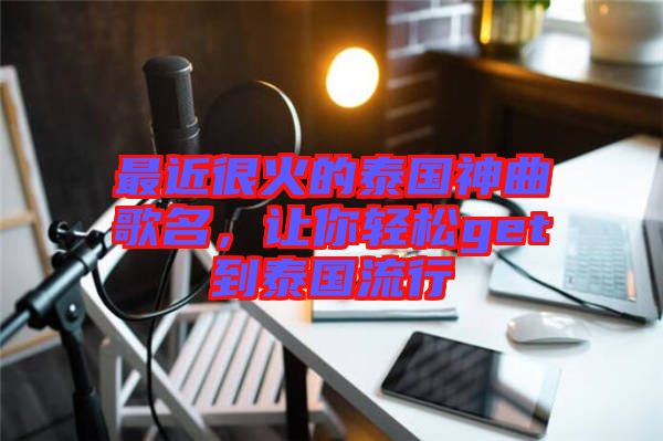 最近很火的泰國神曲歌名，讓你輕松get到泰國流行