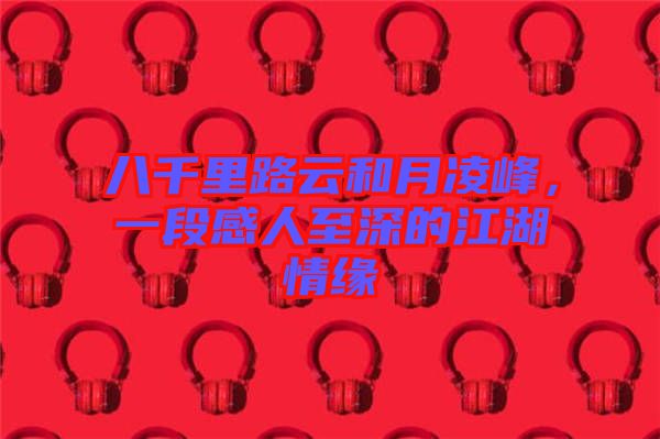 八千里路云和月凌峰，一段感人至深的江湖情緣