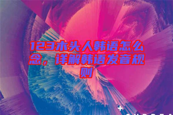 123木頭人韓語怎么念，詳解韓語發(fā)音規(guī)則