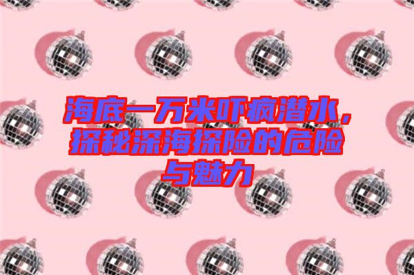海底一萬米嚇瘋潛水，探秘深海探險的危險與魅力