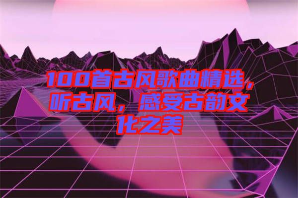100首古風(fēng)歌曲精選，聽古風(fēng)，感受古韻文化之美
