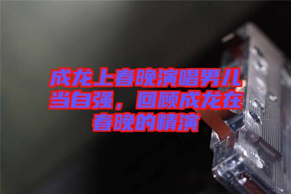 成龍上春晚演唱男兒當自強，回顧成龍在春晚的精演