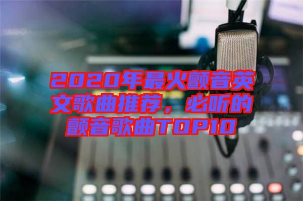 2020年最火顫音英文歌曲推薦，必聽的顫音歌曲TOP10