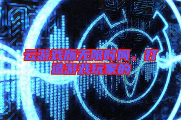 云游戲版無限時間，打造游戲玩家的