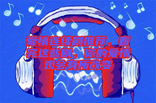 愛情連續劇推薦，看完這些劇，你的愛情觀會有所改變