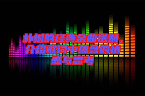 樸樹的經(jīng)典金曲送別，介紹歌詞中蘊(yùn)含的情感與思考