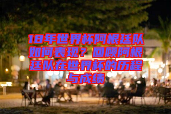18年世界杯阿根廷隊如何表現？回顧阿根廷隊在世界杯的歷程與成績