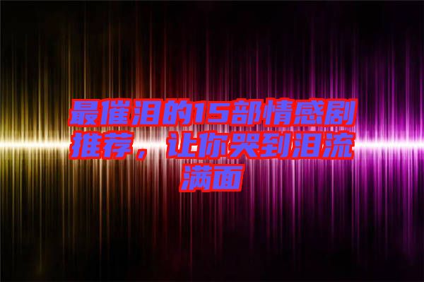 最催淚的15部情感劇推薦，讓你哭到淚流滿面
