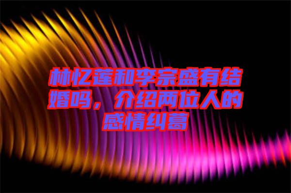 林憶蓮和李宗盛有結婚嗎，介紹兩位人的感情糾葛