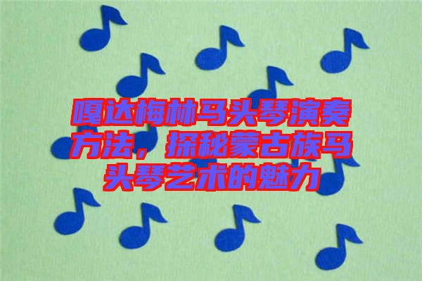 嘎達梅林馬頭琴演奏方法，探秘蒙古族馬頭琴藝術(shù)的魅力