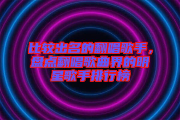 比較出名的翻唱歌手，盤(pán)點(diǎn)翻唱歌曲界的明星歌手排行榜