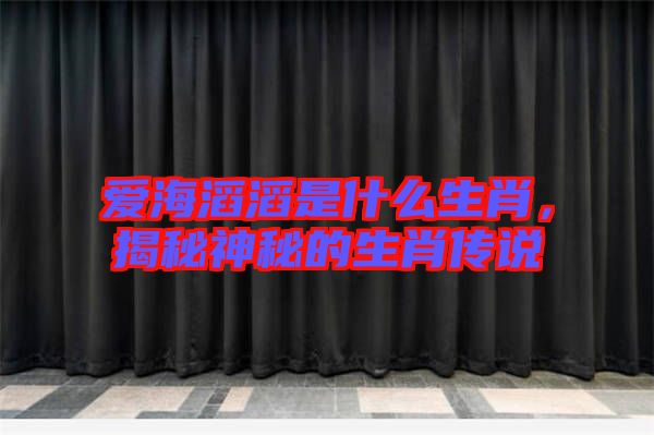 愛海滔滔是什么生肖，揭秘神秘的生肖傳說(shuō)