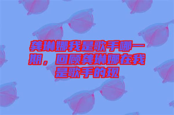 龔琳娜我是歌手哪一期，回顧龔琳娜在我是歌手的現